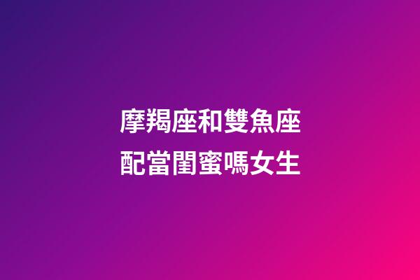 摩羯座和雙魚座配當閨蜜嗎女生-第1張-星座運勢-玄機派