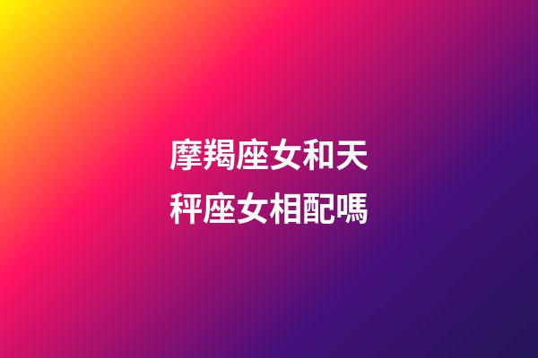 摩羯座女和天秤座女相配嗎-第1張-星座運勢-玄機派