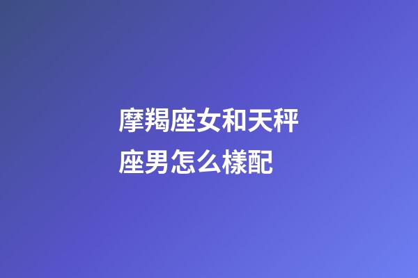 摩羯座女和天秤座男怎么樣配-第1張-星座運勢-玄機派