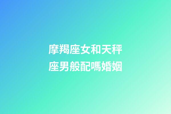 摩羯座女和天秤座男般配嗎婚姻-第1張-星座運勢-玄機派