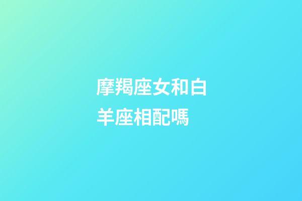 摩羯座女和白羊座相配嗎-第1張-星座運勢-玄機派