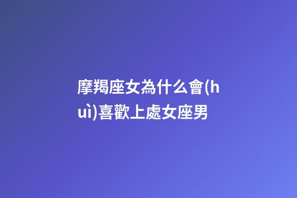 摩羯座女為什么會(huì)喜歡上處女座男-第1張-星座運(yùn)勢(shì)-玄機(jī)派