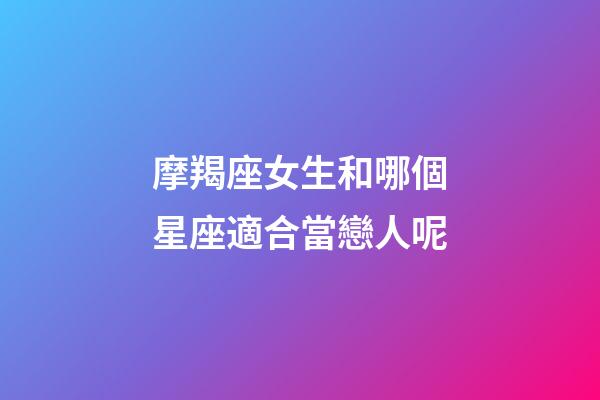 摩羯座女生和哪個星座適合當戀人呢-第1張-星座運勢-玄機派