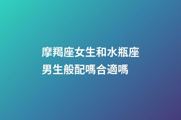 摩羯座女生和水瓶座男生般配嗎合適嗎-第1張-星座運勢-玄機派