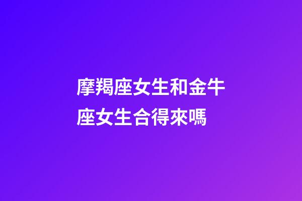 摩羯座女生和金牛座女生合得來嗎-第1張-星座運勢-玄機派