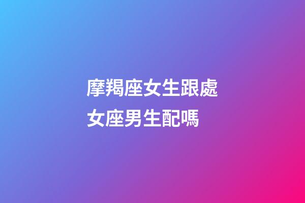 摩羯座女生跟處女座男生配嗎-第1張-星座運勢-玄機派