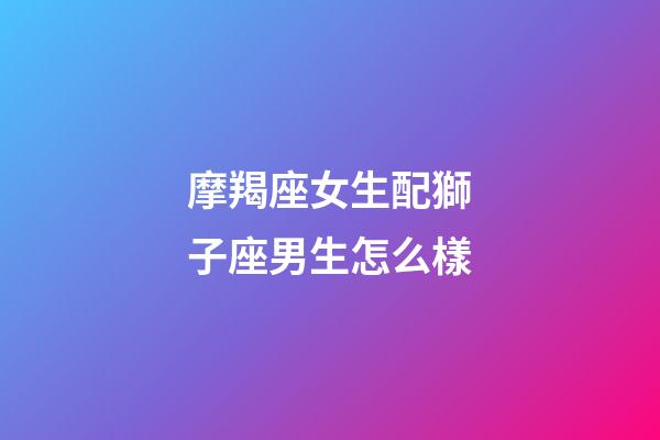 摩羯座女生配獅子座男生怎么樣-第1張-星座運勢-玄機派