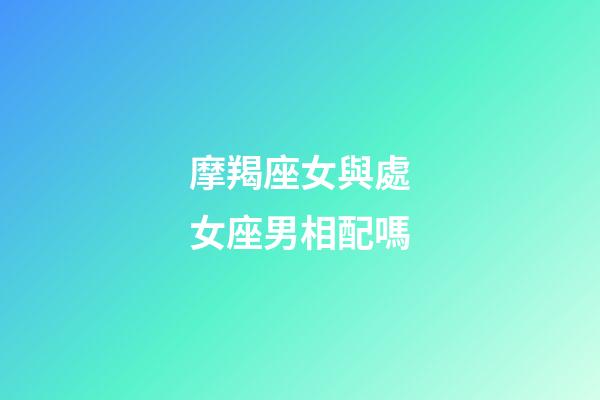 摩羯座女與處女座男相配嗎-第1張-星座運勢-玄機派