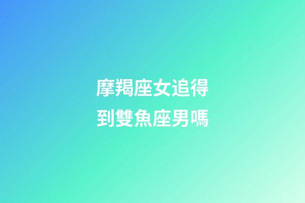 摩羯座女追得到雙魚座男嗎-第1張-星座運(yùn)勢-玄機(jī)派