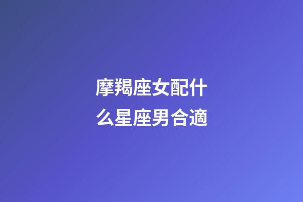 摩羯座女配什么星座男合適-第1張-星座運勢-玄機派