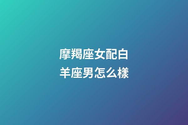 摩羯座女配白羊座男怎么樣-第1張-星座運(yùn)勢(shì)-玄機(jī)派