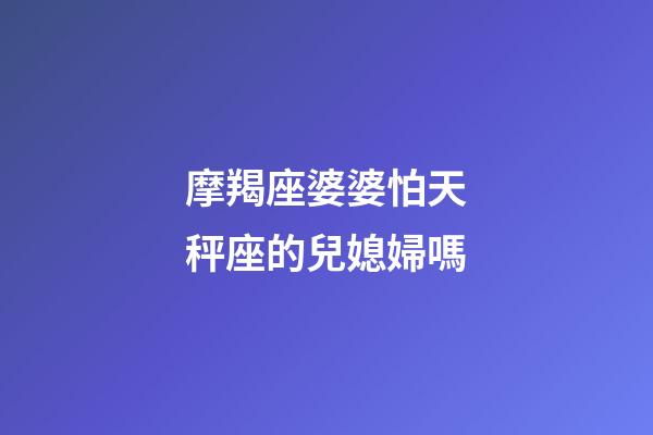 摩羯座婆婆怕天秤座的兒媳婦嗎-第1張-星座運(yùn)勢-玄機(jī)派