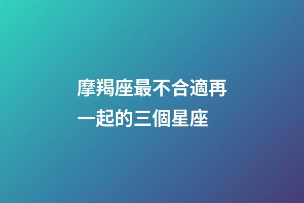 摩羯座最不合適再一起的三個星座-第1張-星座運勢-玄機派