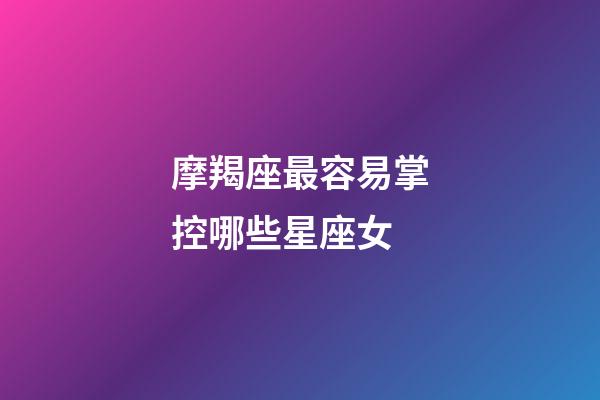 摩羯座最容易掌控哪些星座女-第1張-星座運勢-玄機派