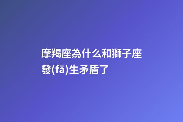 摩羯座為什么和獅子座發(fā)生矛盾了-第1張-星座運勢-玄機派