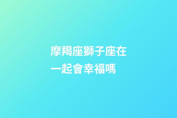 摩羯座獅子座在一起會幸福嗎-第1張-星座運勢-玄機派