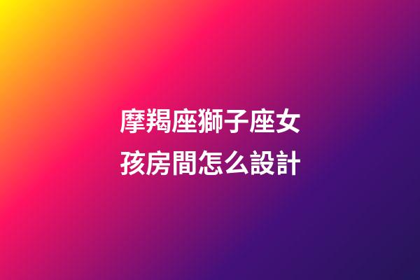 摩羯座獅子座女孩房間怎么設計-第1張-星座運勢-玄機派