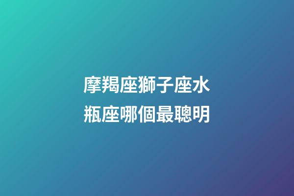 摩羯座獅子座水瓶座哪個最聰明-第1張-星座運勢-玄機派