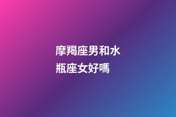 摩羯座男和水瓶座女好嗎-第1張-星座運勢-玄機派