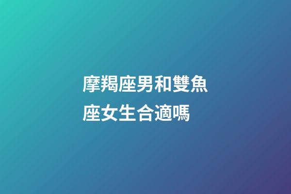 摩羯座男和雙魚座女生合適嗎-第1張-星座運勢-玄機派
