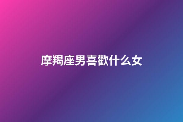 摩羯座男喜歡什么女（當摩羯女遇到摩羯男）-第1張-星座運勢-玄機派