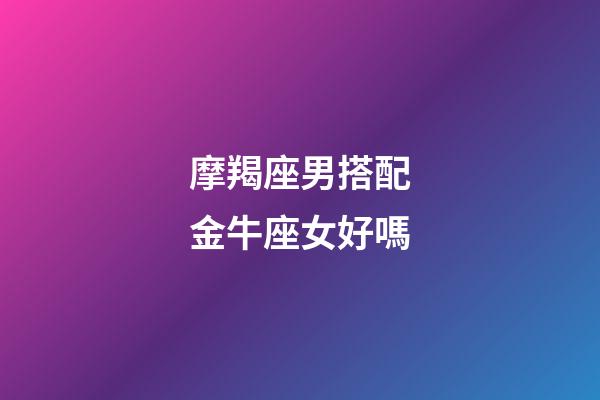 摩羯座男搭配金牛座女好嗎-第1張-星座運勢-玄機派