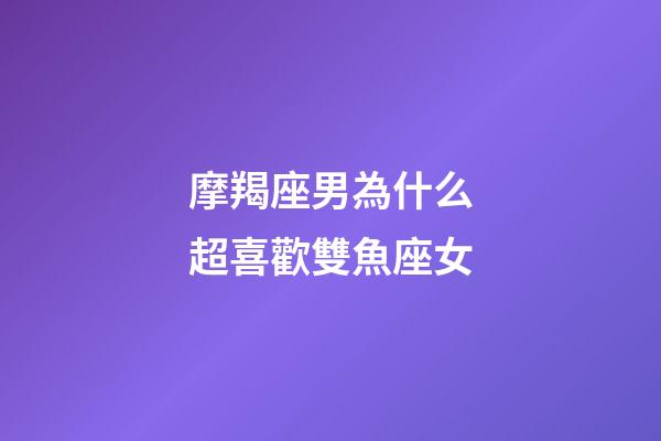 摩羯座男為什么超喜歡雙魚座女-第1張-星座運勢-玄機派