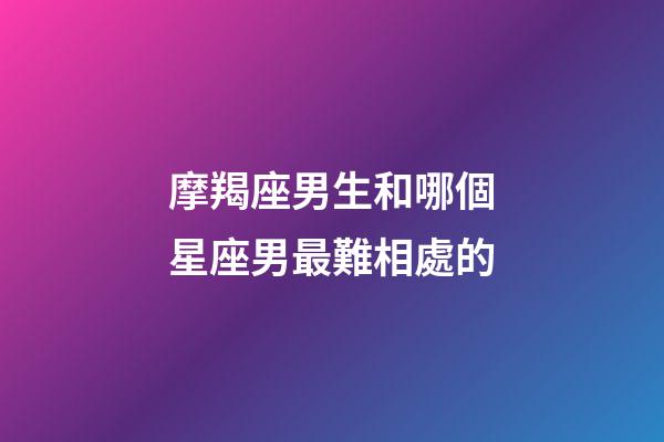 摩羯座男生和哪個星座男最難相處的-第1張-星座運勢-玄機派