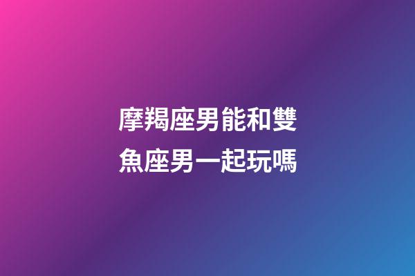 摩羯座男能和雙魚座男一起玩嗎-第1張-星座運勢-玄機派