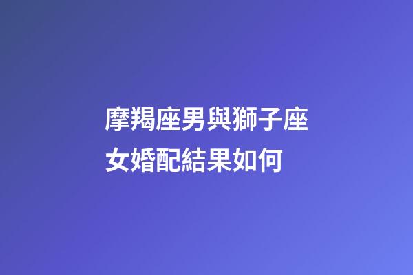 摩羯座男與獅子座女婚配結果如何-第1張-星座運勢-玄機派