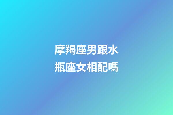 摩羯座男跟水瓶座女相配嗎-第1張-星座運勢-玄機派