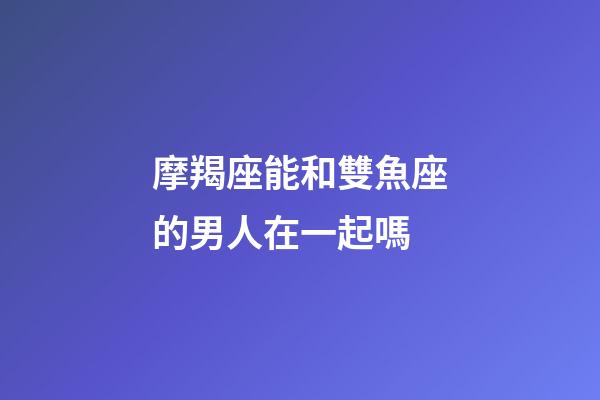 摩羯座能和雙魚座的男人在一起嗎-第1張-星座運勢-玄機派