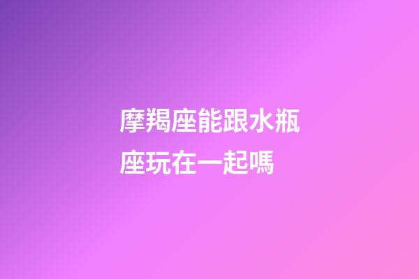 摩羯座能跟水瓶座玩在一起嗎-第1張-星座運(yùn)勢-玄機(jī)派
