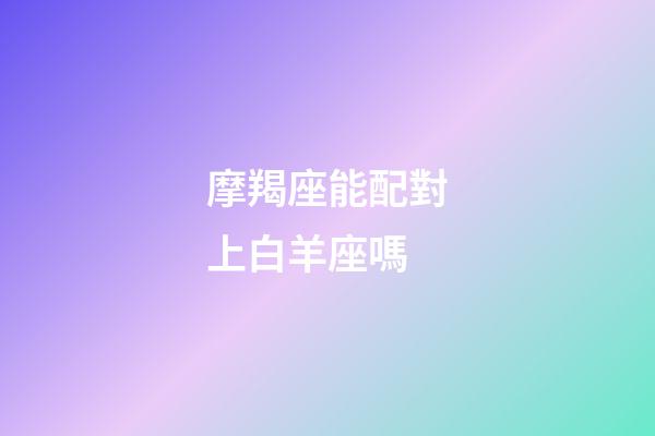 摩羯座能配對上白羊座嗎-第1張-星座運勢-玄機派