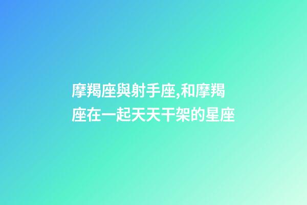 摩羯座與射手座,和摩羯座在一起天天干架的星座-第1張-觀點-玄機派