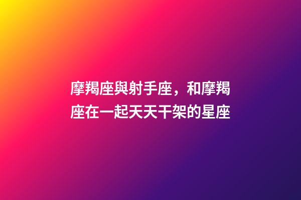 摩羯座與射手座，和摩羯座在一起天天干架的星座-第1張-觀點-玄機派
