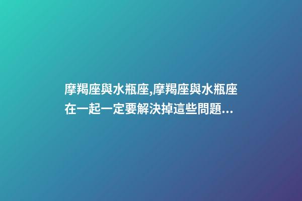 摩羯座與水瓶座,摩羯座與水瓶座在一起一定要解決掉這些問題!-第1張-觀點-玄機派