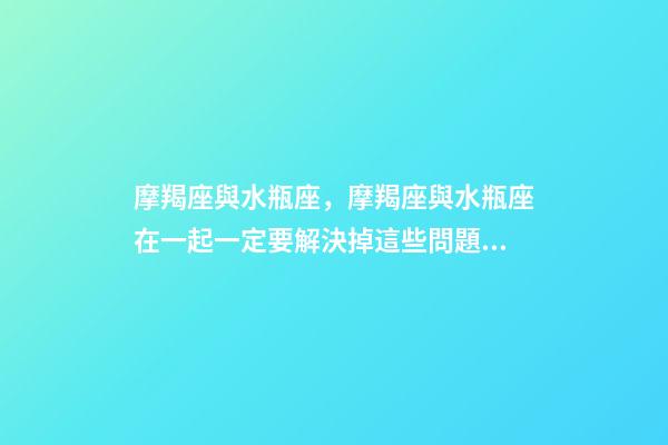 摩羯座與水瓶座，摩羯座與水瓶座在一起一定要解決掉這些問題!-第1張-觀點-玄機派