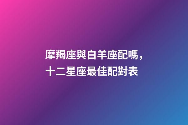 摩羯座與白羊座配嗎，十二星座最佳配對表-第1張-觀點-玄機派
