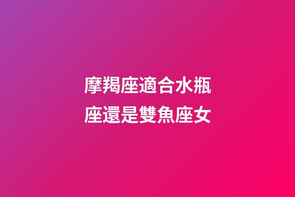 摩羯座適合水瓶座還是雙魚座女-第1張-星座運勢-玄機派