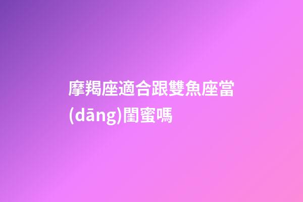 摩羯座適合跟雙魚座當(dāng)閨蜜嗎-第1張-星座運(yùn)勢-玄機(jī)派