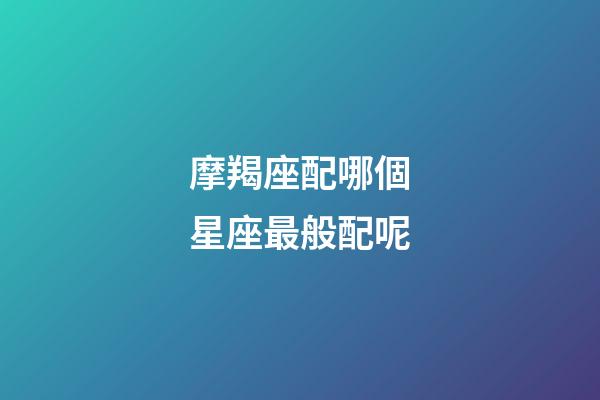 摩羯座配哪個星座最般配呢-第1張-星座運勢-玄機派