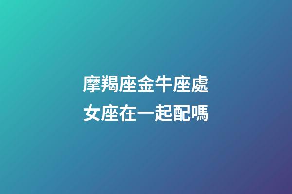 摩羯座金牛座處女座在一起配嗎-第1張-星座運(yùn)勢(shì)-玄機(jī)派