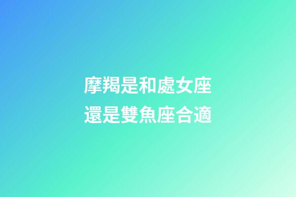 摩羯是和處女座還是雙魚座合適-第1張-星座運勢-玄機派