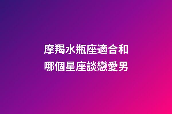 摩羯水瓶座適合和哪個星座談戀愛男-第1張-星座運勢-玄機派