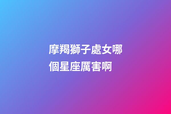 摩羯獅子處女哪個星座厲害啊-第1張-星座運勢-玄機(jī)派