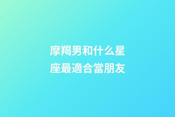 摩羯男和什么星座最適合當朋友-第1張-星座運勢-玄機派