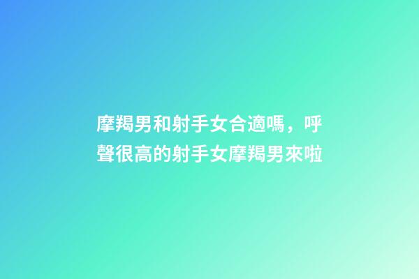摩羯男和射手女合適嗎，呼聲很高的射手女摩羯男來啦-第1張-觀點-玄機派