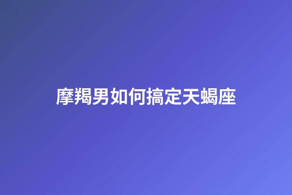摩羯男如何搞定天蝎座-第1張-星座運勢-玄機派