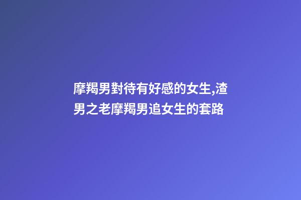 摩羯男對待有好感的女生,渣男之老摩羯男追女生的套路-第1張-觀點(diǎn)-玄機(jī)派